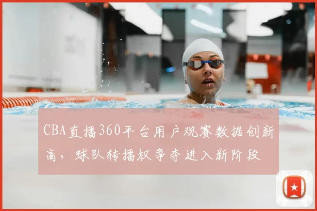CBA直播360平台用户观赛数据创新高,球队转播权争夺进入新阶段
