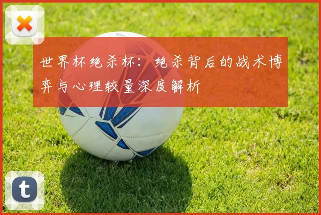 世界杯绝杀杯：绝杀背后的战术博弈与心理较量深度解析