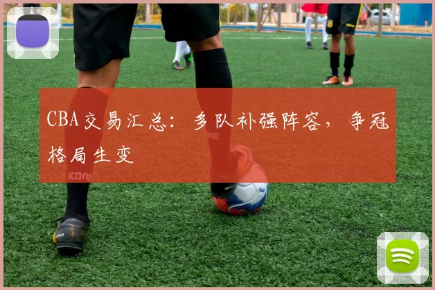 CBA交易汇总：多队补强阵容，争冠格局生变