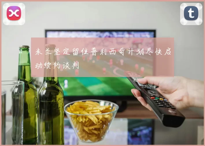 米兰坚定留住普利西奇计划尽快启动续约谈判