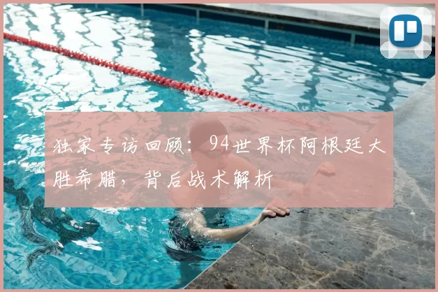 独家专访回顾:94世界杯阿根廷大胜希腊,背后战术解析