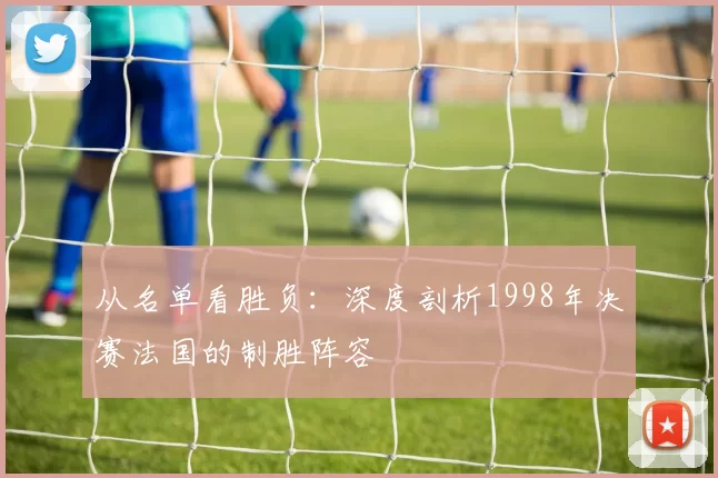 从名单看胜负:深度剖析1998年决赛法国的制胜阵容