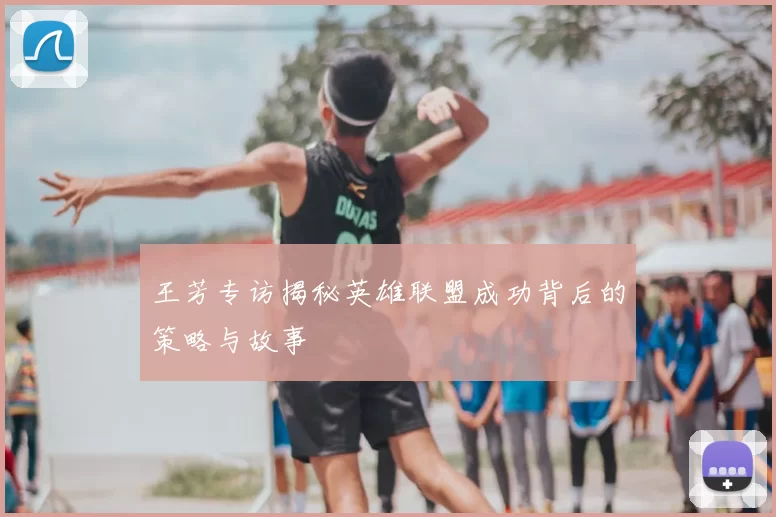 王芳专访揭秘英雄联盟成功背后的策略与故事
