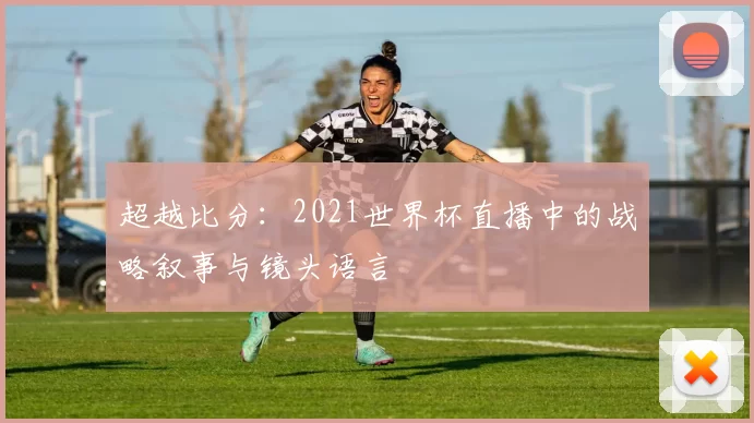 超越比分:2021世界杯直播中的战略叙事与镜头语言