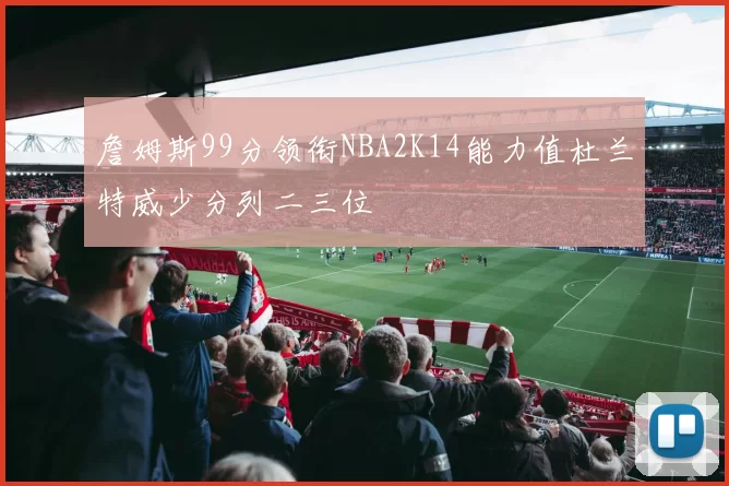 詹姆斯99分领衔NBA2K14能力值杜兰特威少分列二三位