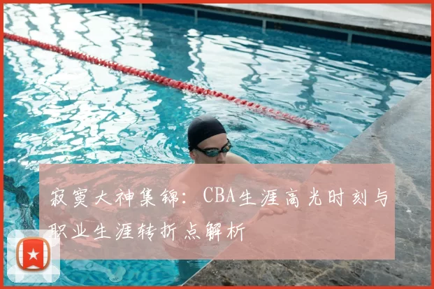 寂寞大神集锦:CBA生涯高光时刻与职业生涯转折点解析