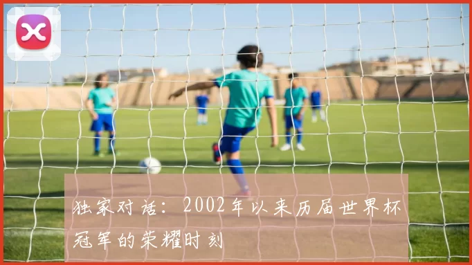 独家对话:2002年以来历届世界杯冠军的荣耀时刻