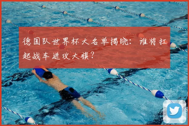 德国队世界杯大名单揭晓：谁将扛起战车进攻大旗？