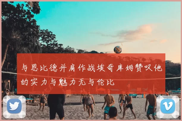 与恩比德并肩作战埃奇库姆赞叹他的实力与魅力无与伦比