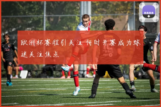 欧洲杯赛程引关注 何时开赛成为球迷关注焦点