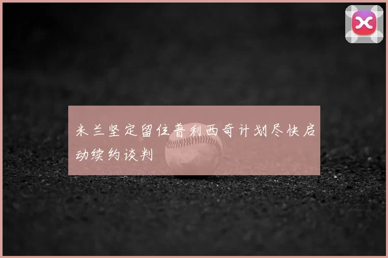 米兰坚定留住普利西奇计划尽快启动续约谈判