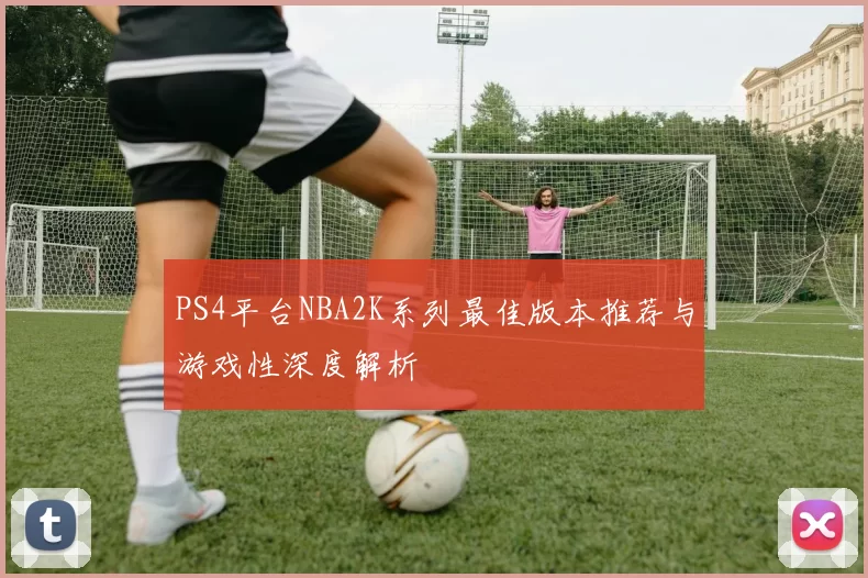 PS4平台NBA2K系列最佳版本推荐与游戏性深度解析