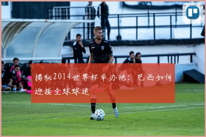 揭秘2014世界杯举办地:巴西如何迎接全球球迷