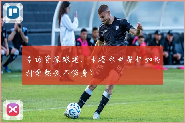 专访资深球迷:卡塔尔世界杯如何科学熬夜不伤身?