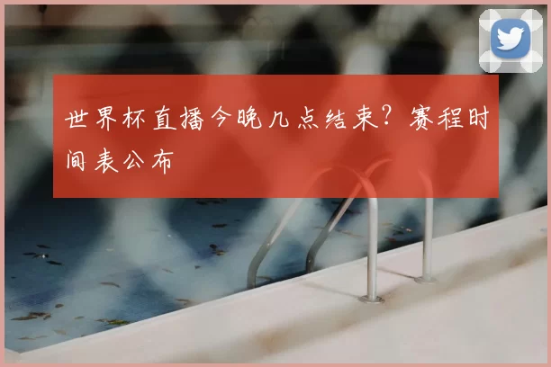 世界杯直播今晚几点结束?赛程时间表公布