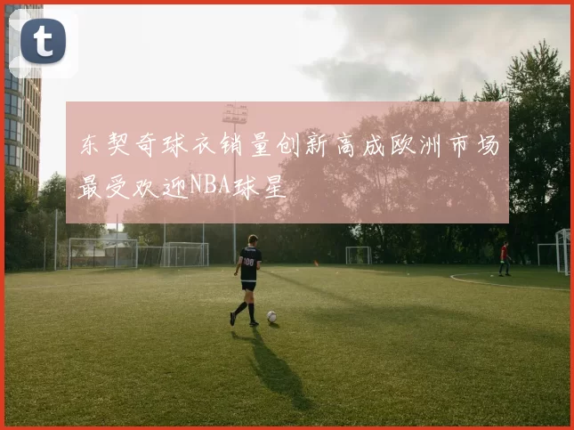 东契奇球衣销量创新高成欧洲市场最受欢迎NBA球星