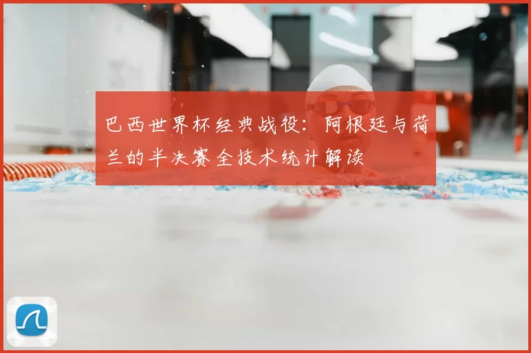 巴西世界杯经典战役:阿根廷与荷兰的半决赛全技术统计解读