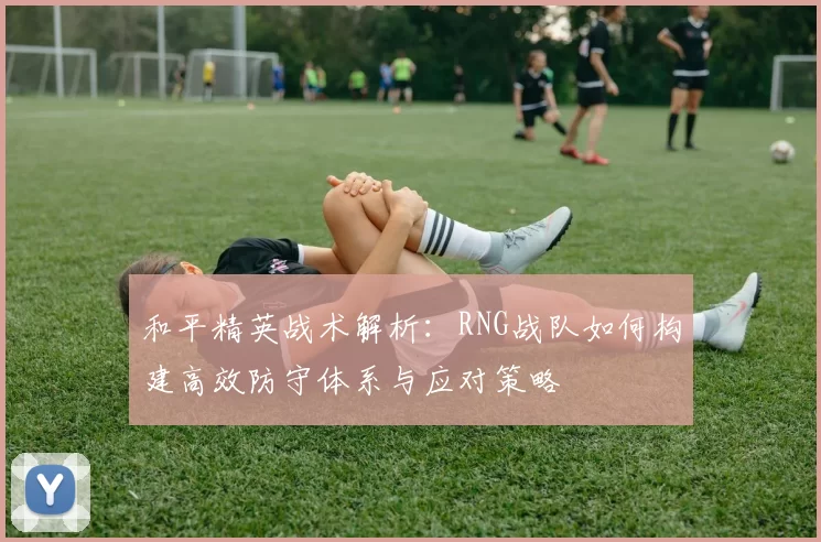 和平精英战术解析:RNG战队如何构建高效防守体系与应对策略