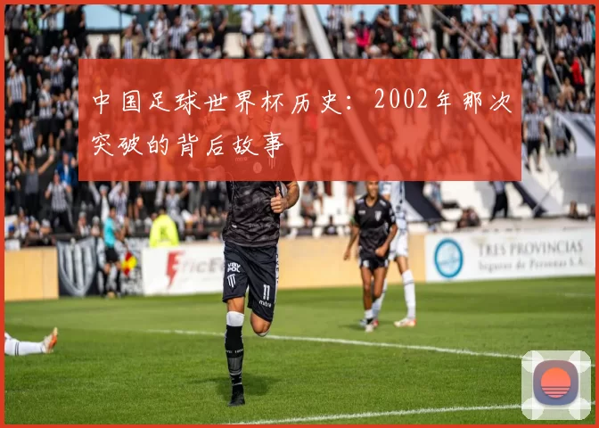 中国足球世界杯历史:2002年那次突破的背后故事