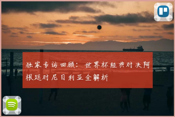 独家专访回顾：世界杯经典对决阿根廷对尼日利亚全解析