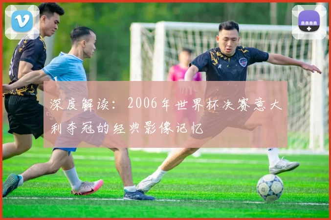 深度解读:2006年世界杯决赛意大利夺冠的经典影像记忆