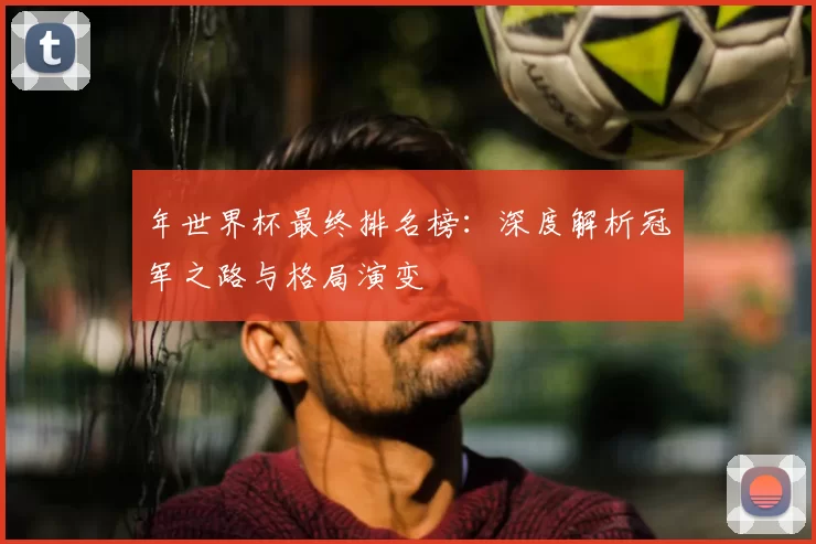 年世界杯最终排名榜：深度解析冠军之路与格局演变