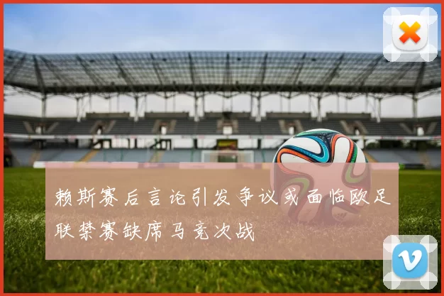赖斯赛后言论引发争议或面临欧足联禁赛缺席马竞次战