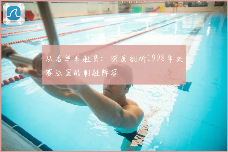 从名单看胜负:深度剖析1998年决赛法国的制胜阵容