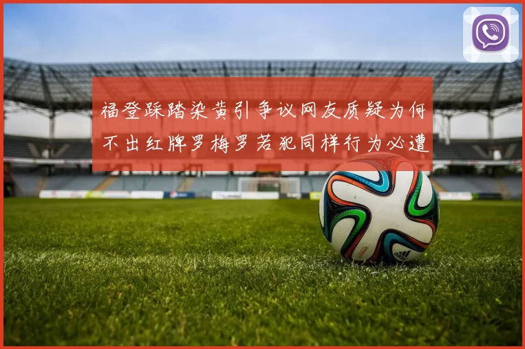 福登踩踏染黄引争议网友质疑为何不出红牌罗梅罗若犯同样行为必遭重罚
