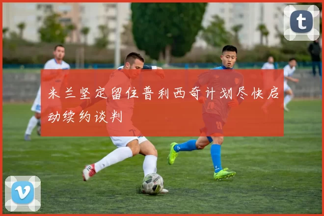 米兰坚定留住普利西奇计划尽快启动续约谈判