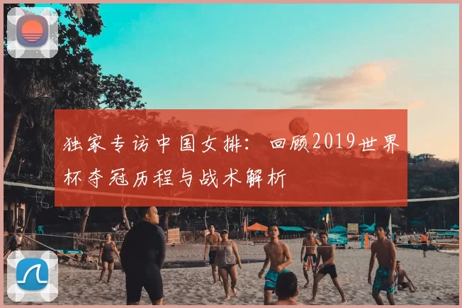 独家专访中国女排:回顾2019世界杯夺冠历程与战术解析