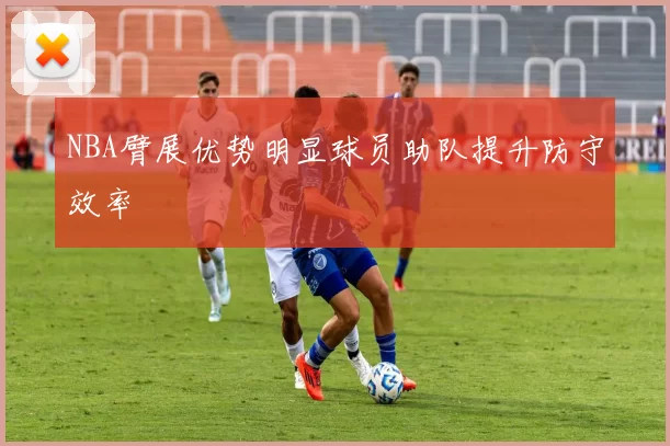 NBA臂展优势明显球员助队提升防守效率