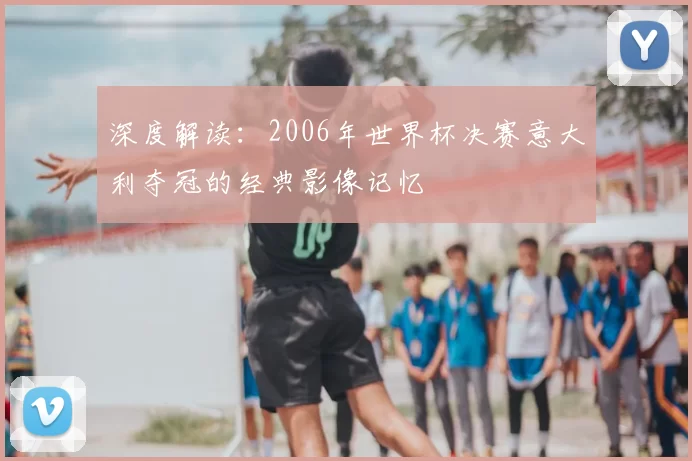 深度解读:2006年世界杯决赛意大利夺冠的经典影像记忆