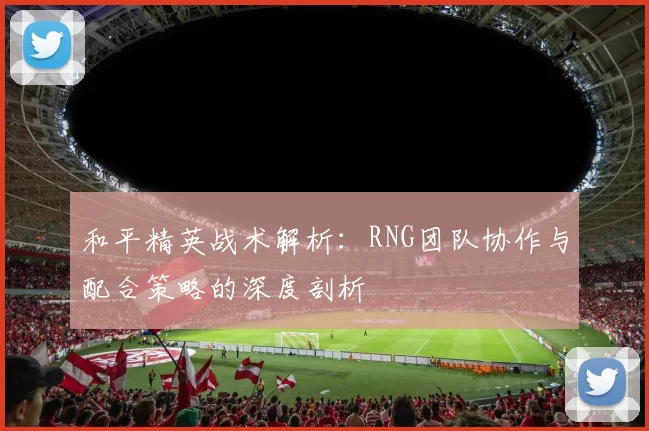 和平精英战术解析:RNG团队协作与配合策略的深度剖析