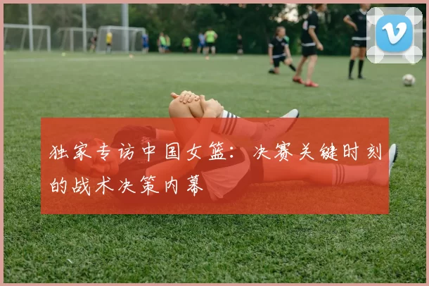 独家专访中国女篮:决赛关键时刻的战术决策内幕
