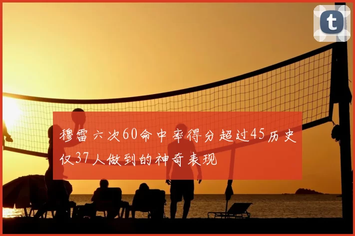 穆雷六次60命中率得分超过45历史仅37人做到的神奇表现
