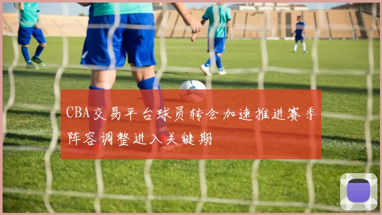 CBA交易平台球员转会加速推进赛季阵容调整进入关键期