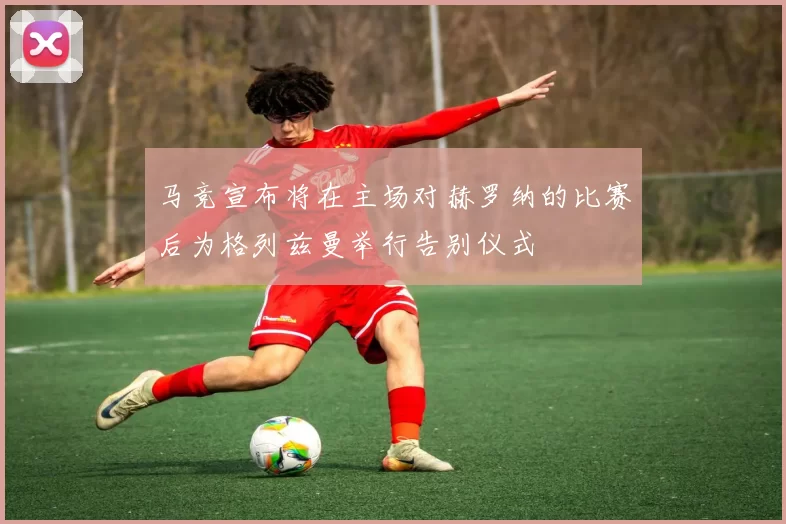马竞宣布将在主场对赫罗纳的比赛后为格列兹曼举行告别仪式