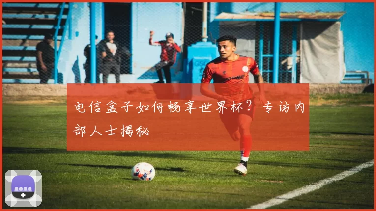 电信盒子如何畅享世界杯？专访内部人士揭秘