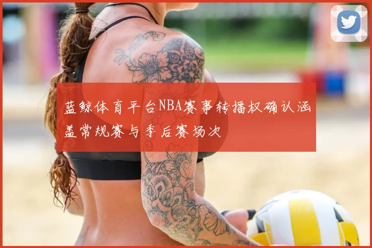 蓝鲸体育平台NBA赛事转播权确认涵盖常规赛与季后赛场次