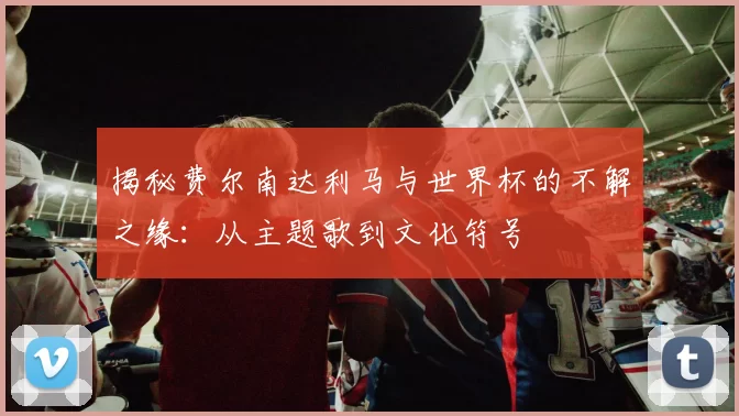 揭秘费尔南达利马与世界杯的不解之缘:从主题歌到文化符号