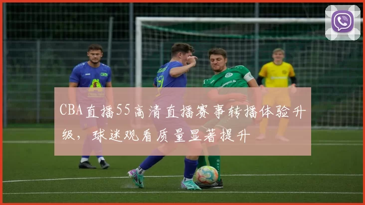 CBA直播55高清直播赛事转播体验升级,球迷观看质量显著提升