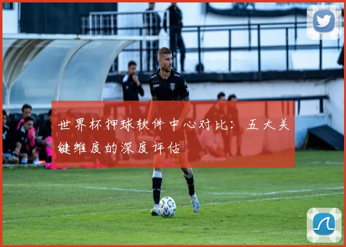 世界杯押球软件中心对比:五大关键维度的深度评估