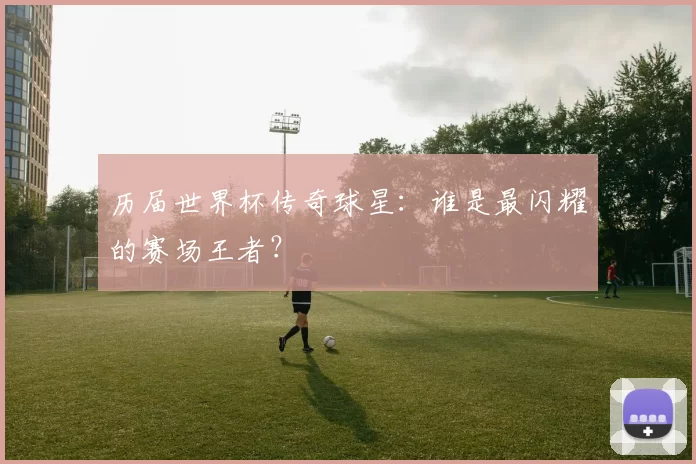 历届世界杯传奇球星：谁是最闪耀的赛场王者？