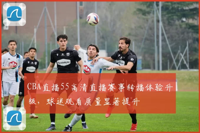 CBA直播55高清直播赛事转播体验升级，球迷观看质量显著提升