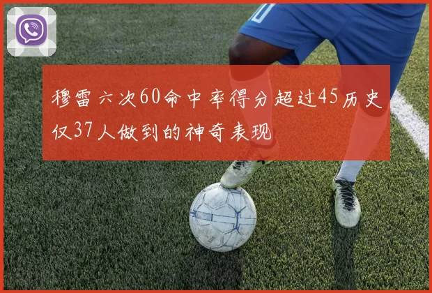 穆雷六次60命中率得分超过45历史仅37人做到的神奇表现