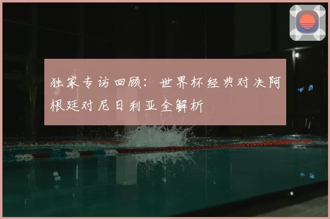 独家专访回顾：世界杯经典对决阿根廷对尼日利亚全解析
