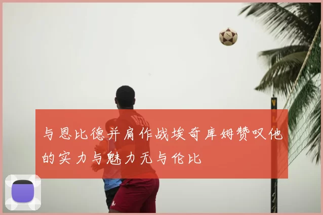 与恩比德并肩作战埃奇库姆赞叹他的实力与魅力无与伦比
