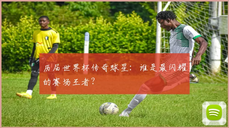 历届世界杯传奇球星:谁是最闪耀的赛场王者?
