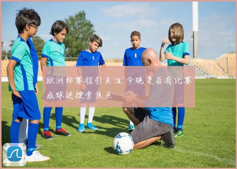 欧洲杯赛程引关注 今晚是否有比赛成球迷搜索焦点